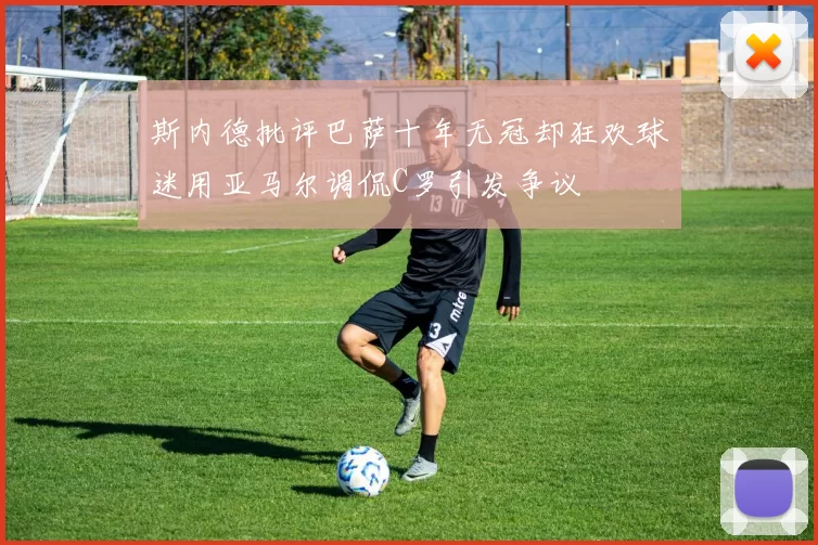 斯内德批评巴萨十年无冠却狂欢球迷用亚马尔调侃C罗引发争议