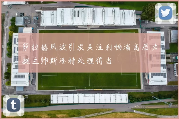萨拉赫风波引发关注利物浦高层力挺主帅斯洛特处理得当