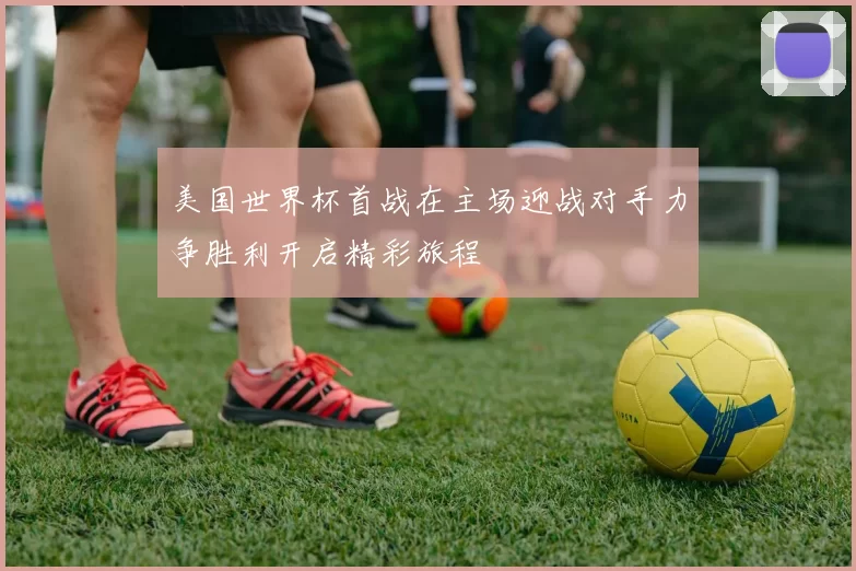 美国世界杯首战在主场迎战对手力争胜利开启精彩旅程