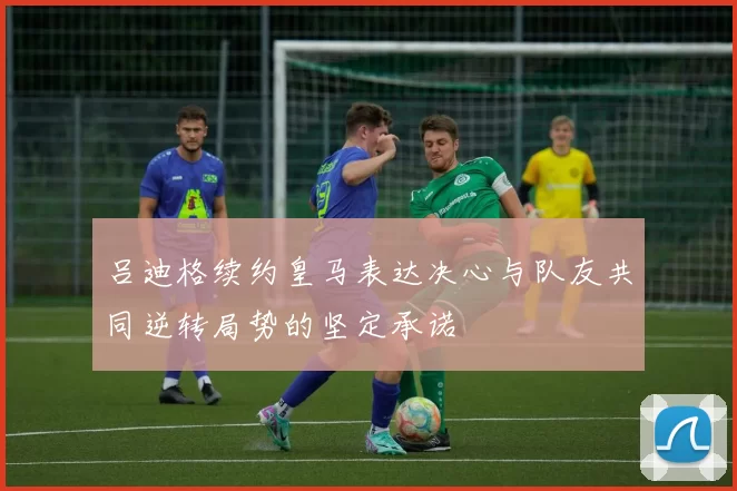 吕迪格续约皇马表达决心与队友共同逆转局势的坚定承诺