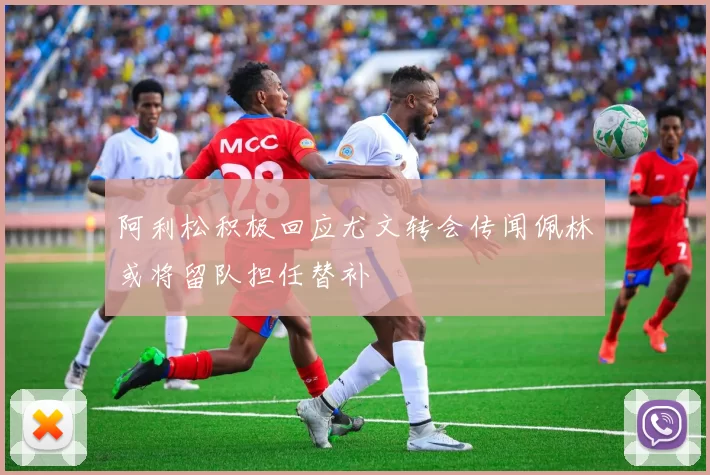 阿利松积极回应尤文转会传闻佩林或将留队担任替补