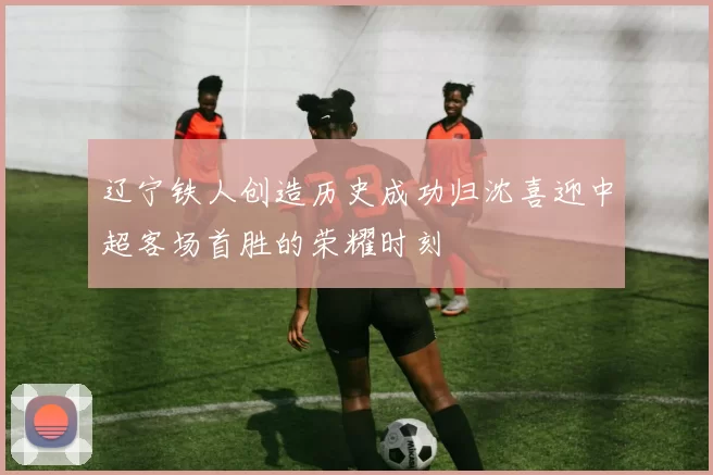 辽宁铁人创造历史成功归沈喜迎中超客场首胜的荣耀时刻