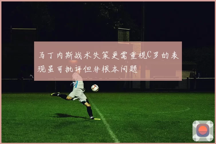 马丁内斯战术失策更需重视C罗的表现虽可批评但非根本问题