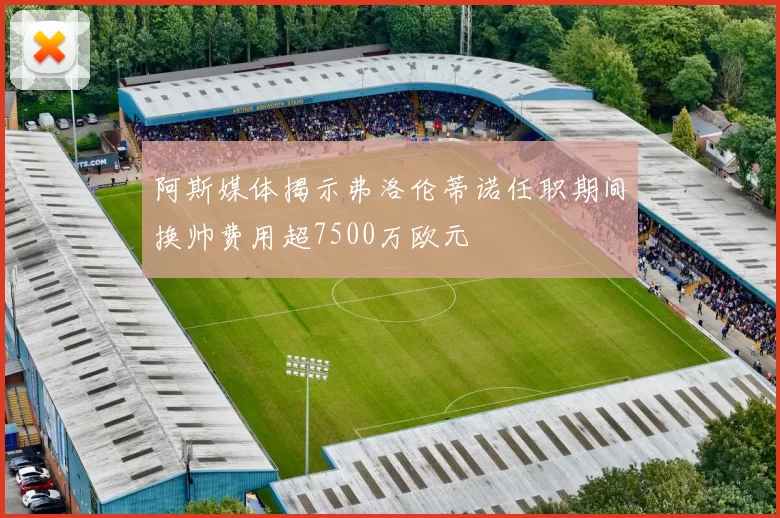 阿斯媒体揭示弗洛伦蒂诺任职期间换帅费用超7500万欧元