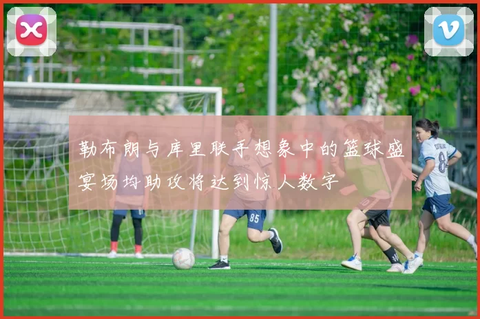 勒布朗与库里联手想象中的篮球盛宴场均助攻将达到惊人数字