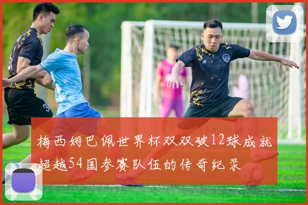 梅西姆巴佩世界杯双双破12球成就超越54国参赛队伍的传奇纪录