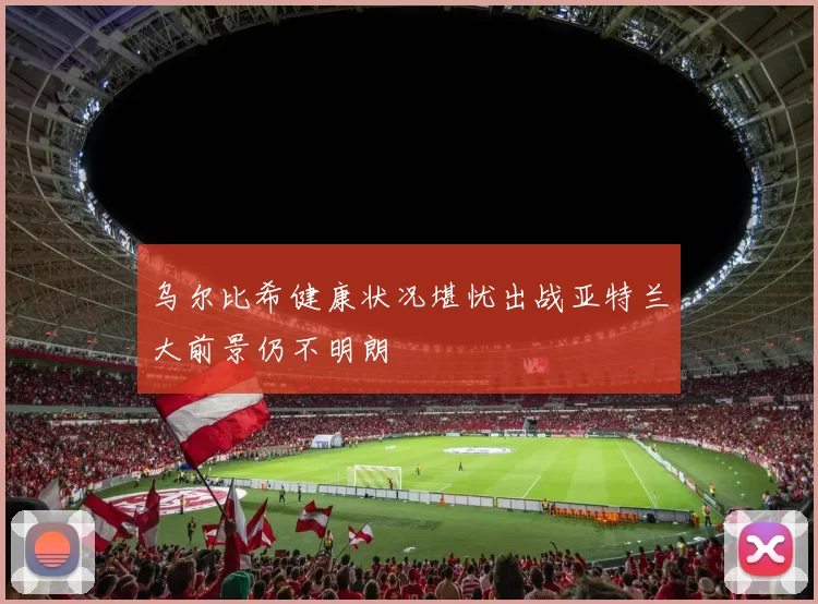 乌尔比希健康状况堪忧出战亚特兰大前景仍不明朗