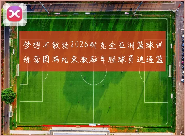 梦想不散场2026耐克全亚洲篮球训练营圆满结束激励年轻球员追逐篮球梦想