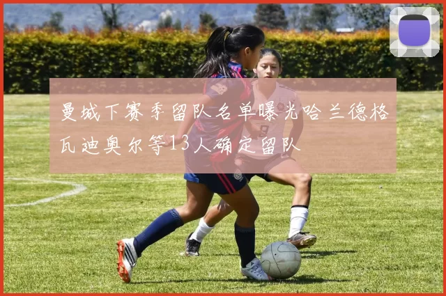 曼城下赛季留队名单曝光哈兰德格瓦迪奥尔等13人确定留队