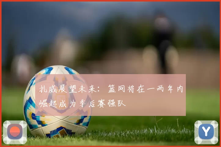 扎威展望未来：篮网将在一两年内崛起成为季后赛强队