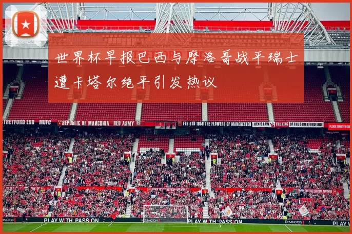 世界杯早报巴西与摩洛哥战平瑞士遭卡塔尔绝平引发热议