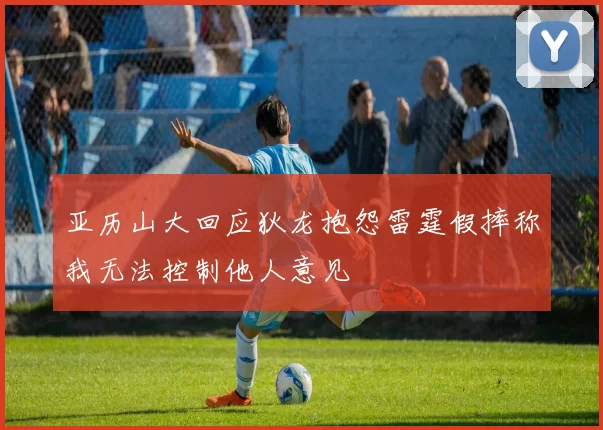 亚历山大回应狄龙抱怨雷霆假摔称我无法控制他人意见