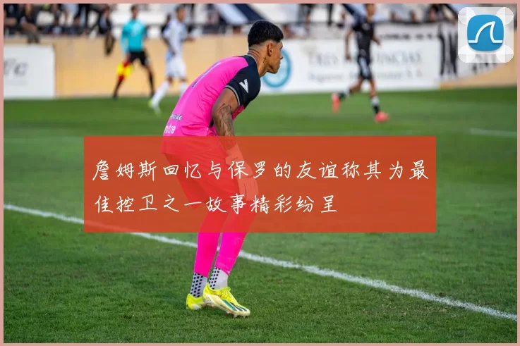 詹姆斯回忆与保罗的友谊称其为最佳控卫之一故事精彩纷呈