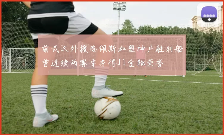 前武汉外援洛佩斯加盟神户胜利船曾连续两赛季夺得J1金靴荣誉