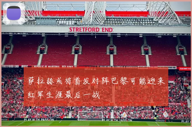 萨拉赫或将首发对阵巴黎可能迎来红军生涯最后一战