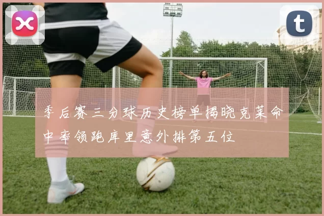 季后赛三分球历史榜单揭晓克莱命中率领跑库里意外排第五位