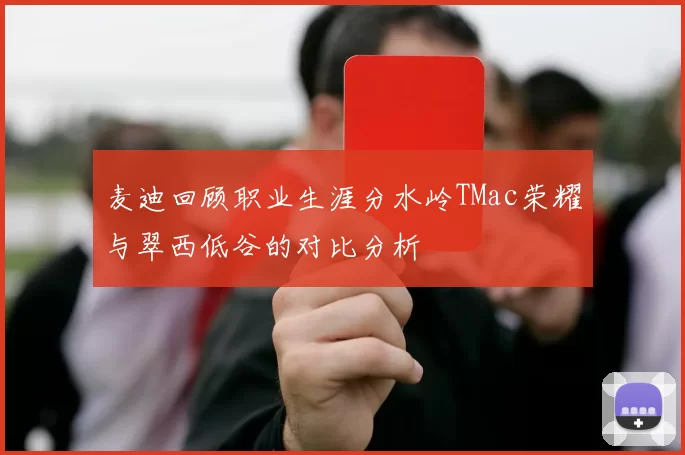 麦迪回顾职业生涯分水岭TMac荣耀与翠西低谷的对比分析