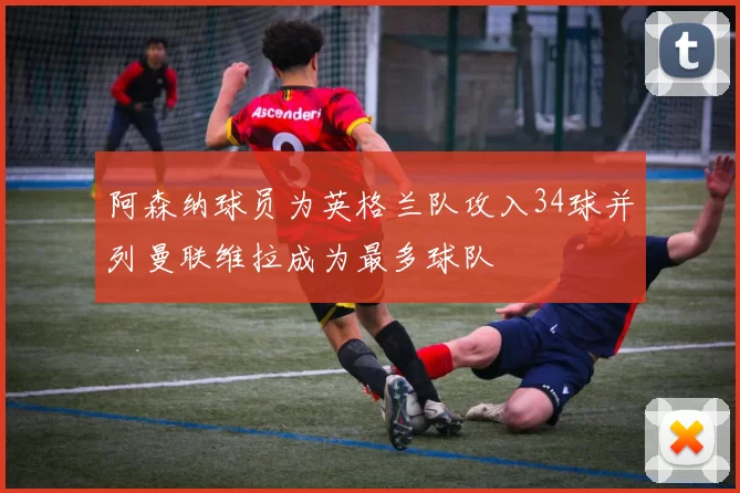 阿森纳球员为英格兰队攻入34球并列曼联维拉成为最多球队