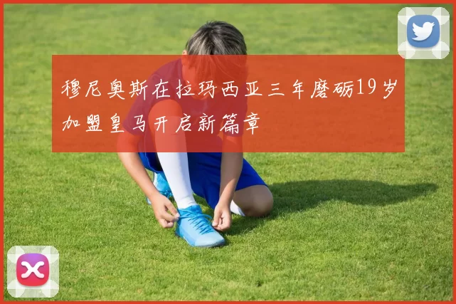 穆尼奥斯在拉玛西亚三年磨砺19岁加盟皇马开启新篇章