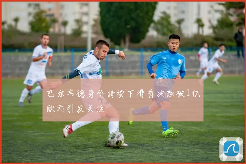 巴尔韦德身价持续下滑首次跌破1亿欧元引发关注