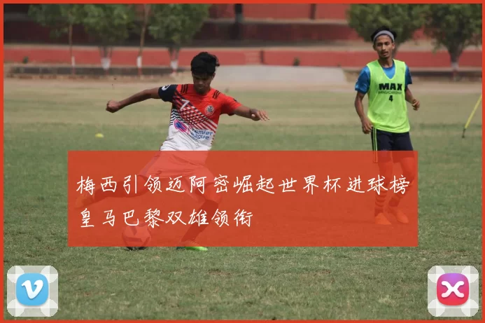 梅西引领迈阿密崛起世界杯进球榜皇马巴黎双雄领衔