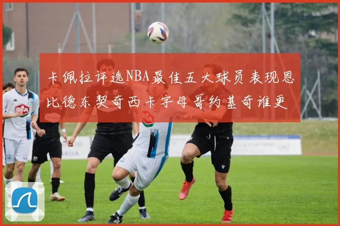 卡佩拉评选NBA最佳五大球员表现恩比德东契奇西卡字母哥约基奇谁更出色