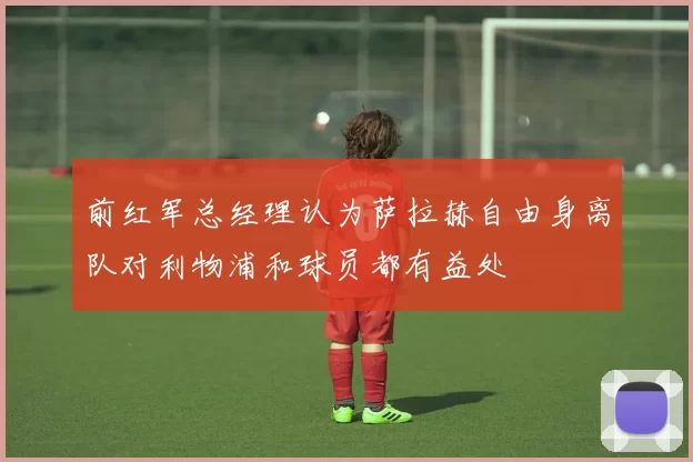 前红军总经理认为萨拉赫自由身离队对利物浦和球员都有益处