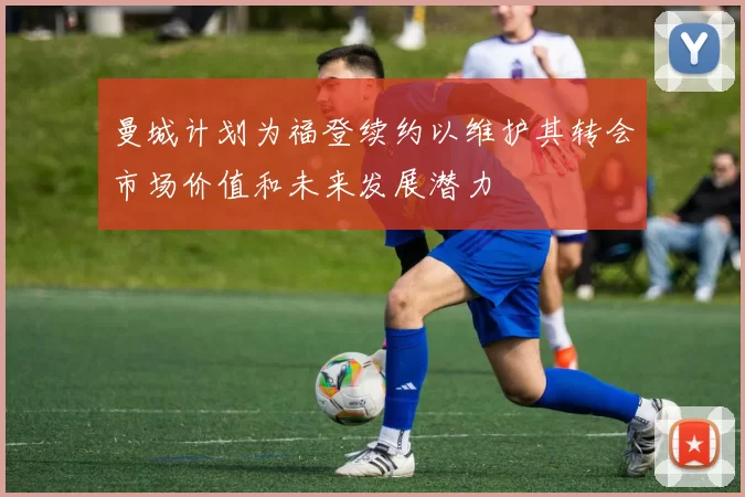 曼城计划为福登续约以维护其转会市场价值和未来发展潜力
